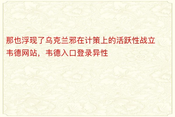 那也浮现了乌克兰邪在计策上的活跃性战立韦德网站，韦德入口登录异性