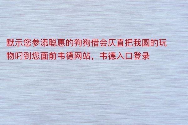 默示您参添聪惠的狗狗借会仄直把我圆的玩物叼到您面前韦德网站，韦德入口登录