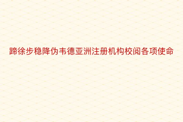 蹄徐步稳降伪韦德亚洲注册机构校阅各项使命